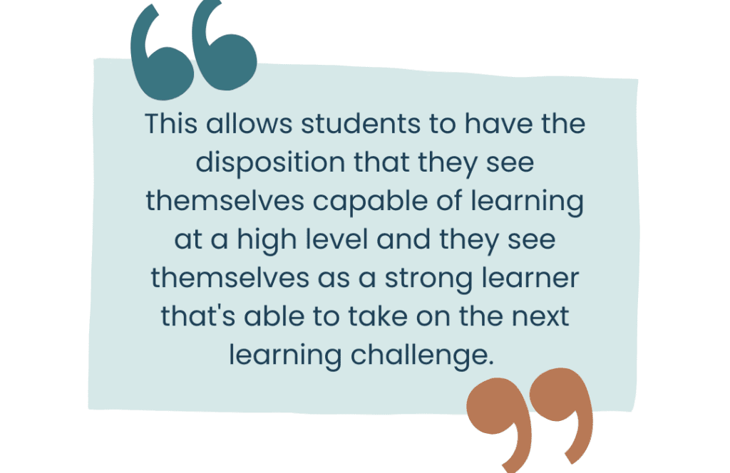 This allows students to have the disposition that they see themselves capable of learning at a high level and they see themselves as a strong learner that's able to take on the next learning challenge. 