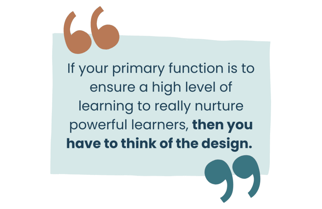 If your primary function is to ensure a high level of learning to really nurture powerful learners, then you have to think of the design. 